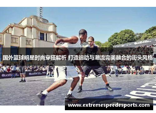 国外篮球明星时尚穿搭解析 打造运动与潮流完美融合的街头风格