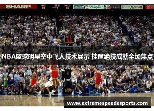 NBA篮球明星空中飞人技术展示 挂筐绝技成就全场焦点