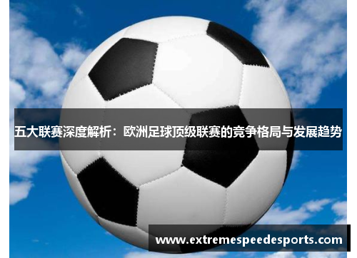 五大联赛深度解析：欧洲足球顶级联赛的竞争格局与发展趋势